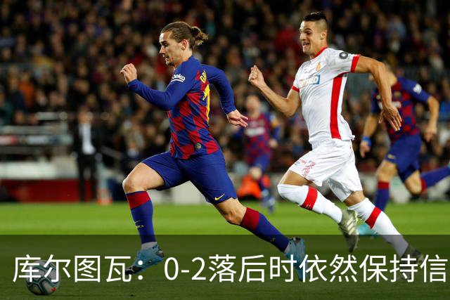 库尔图瓦：0-2落后时依然保持信心，以这种方式取胜带来额外动力