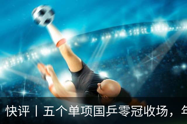 快评丨五个单项国乒零冠收场，年轻小将为何“不灵”？